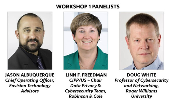 Workshop 1 Panelists: Jason Albuquerque, Chief Operating Officer, Envision Technology Advisors; Linn F. Freedman, CIPP/US - Chair Data Privacy & Cybersecurity Team, Robinson & Cole; Doug White, Professor of Cybersecurity and Networking, Roger Williams University