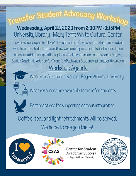 A flyer for Transfer Student Advocacy Workshop being held Wednesday, April 12, 2023 from 2:30PM-3:15PM in the University Library Mary Tefft White room. This workshop is open to all RWU faculty and staff who want to learn more about who transfer students are and how we can support their distinct needs. If you have any additional questions, please feel free to reach out to Sarah Mayer, Senior Academic Advisor for Transfer/Pathways Students at smayer@rwu.edu. Workshop Agenda: Who transfer students are at Roger Williams University, What resources are available to transfer students, and best practices for supporting campus integration. Coffee, tea, and light refreshments will be served. We hope to see you there! 